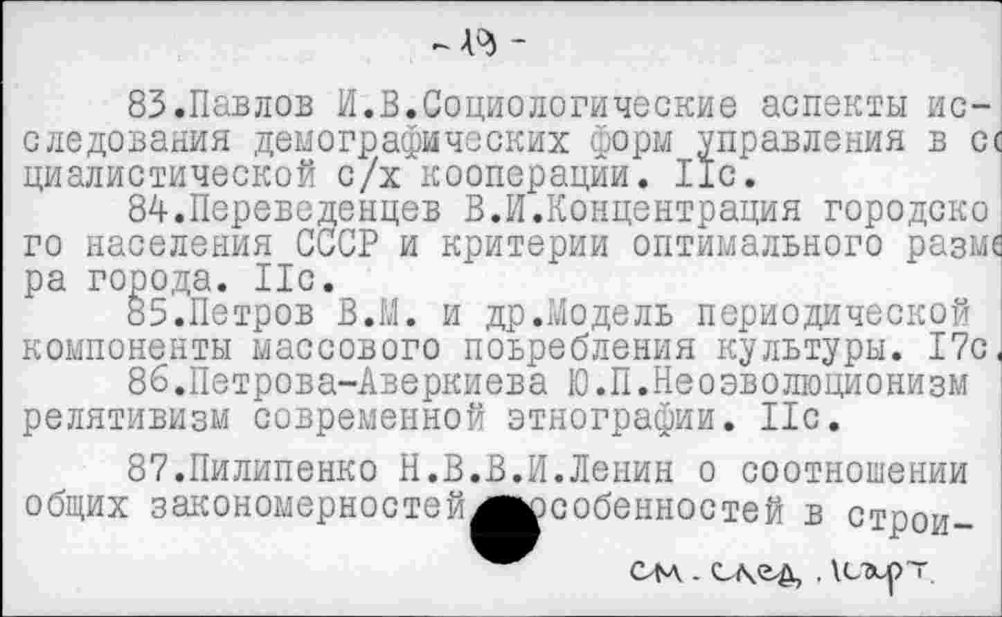 ﻿
83.	Павлов И.В.Социологические аспекты исследования демографических форм управления в сс циалистической с/х кооперации. 11с.
84.	Переведенцев В.И.Концентрация городско го населения СССР и критерии оптимального разме ра города. Ис.
85.	Петров В.М. и др.Moдель периодической компоненты массового поьребления культуры. 17с
86.	Петрова-Аверкиева Ю.П.Неоэволюционизм релятивизм современной этнографии. Ис.
87.Пилипенко Н.В.В.И.Ленин о соотношении общих закономерностей^^собенностей в строи-
См .	. \L-xp~.